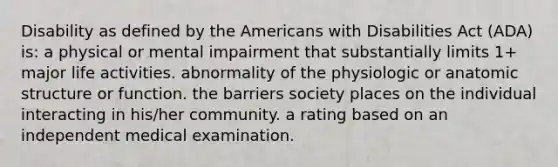 Disability as defined by the Americans with Disabilities Act (ADA) is: a physical or mental impairment that substantially limits 1+ major life activities. abnormality of the physiologic or anatomic structure or function. the barriers society places on the individual interacting in his/her community. a rating based on an independent medical examination.