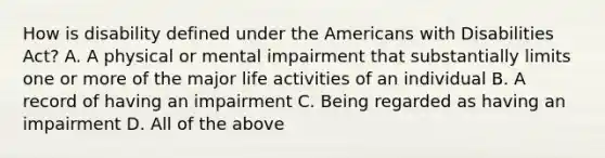 How is disability defined under the Americans with Disabilities Act? A. A physical or mental impairment that substantially limits one or more of the major life activities of an individual B. A record of having an impairment C. Being regarded as having an impairment D. All of the above