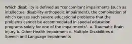 Which disability is defined as "concomitant impairments (such as intellectual disability-orthopedic impairment), the combination of which causes such severe educational problems that the problems cannot be accommodated in special education programs solely for one of the impairments". a. Traumatic Brain Injury b. Other Health Impairment c. Multiple Disabilities d. Speech and Language Impairments