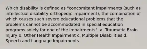 Which disability is defined as "concomitant impairments (such as intellectual disability-orthopedic impairment), the combination of which causes such severe educational problems that the problems cannot be accommodated in special education programs solely for one of the impairments". a. Traumatic Brain Injury b. Other Health Impairment c. Multiple Disabilities d. Speech and Language Impairments