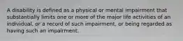 A disability is defined as a physical or mental impairment that substantially limits one or more of the major life activities of an individual, or a record of such impairment, or being regarded as having such an impairment.