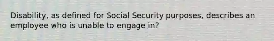 Disability, as defined for Social Security purposes, describes an employee who is unable to engage in?