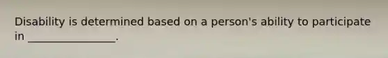 Disability is determined based on a person's ability to participate in ________________.