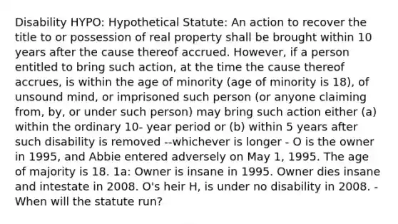 Disability HYPO: Hypothetical Statute: An action to recover the title to or possession of real property shall be brought within 10 years after the cause thereof accrued. However, if a person entitled to bring such action, at the time the cause thereof accrues, is within the age of minority (age of minority is 18), of unsound mind, or imprisoned such person (or anyone claiming from, by, or under such person) may bring such action either (a) within the ordinary 10- year period or (b) within 5 years after such disability is removed --whichever is longer - O is the owner in 1995, and Abbie entered adversely on May 1, 1995. The age of majority is 18. 1a: Owner is insane in 1995. Owner dies insane and intestate in 2008. O's heir H, is under no disability in 2008. - When will the statute run?