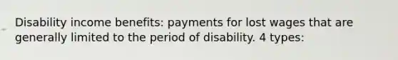 Disability income benefits: payments for lost wages that are generally limited to the period of disability. 4 types: