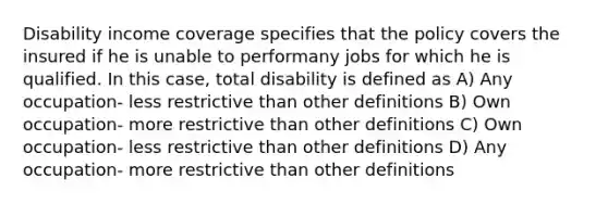 Disability income coverage specifies that the policy covers the insured if he is unable to performany jobs for which he is qualified. In this case, total disability is defined as A) Any occupation- less restrictive than other definitions B) Own occupation- more restrictive than other definitions C) Own occupation- less restrictive than other definitions D) Any occupation- more restrictive than other definitions