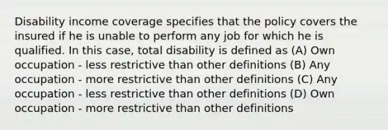 Disability income coverage specifies that the policy covers the insured if he is unable to perform any job for which he is qualified. In this case, total disability is defined as (A) Own occupation - less restrictive than other definitions (B) Any occupation - more restrictive than other definitions (C) Any occupation - less restrictive than other definitions (D) Own occupation - more restrictive than other definitions