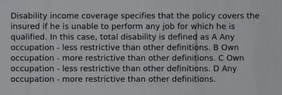 Disability income coverage specifies that the policy covers the insured if he is unable to perform any job for which he is qualified. In this case, total disability is defined as A Any occupation - less restrictive than other definitions. B Own occupation - more restrictive than other definitions. C Own occupation - less restrictive than other definitions. D Any occupation - more restrictive than other definitions.