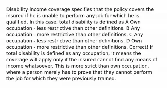 Disability income coverage specifies that the policy covers the insured if he is unable to perform any job for which he is qualified. In this case, total disability is defined as A Own occupation - less restrictive than other definitions. B Any occupation - more restrictive than other definitions. C Any occupation - less restrictive than other definitions. D Own occupation - more restrictive than other definitions. Correct! If total disability is defined as any occupation, it means the coverage will apply only if the insured cannot find any means of income whatsoever. This is more strict than own occupation, where a person merely has to prove that they cannot perform the job for which they were previously trained.