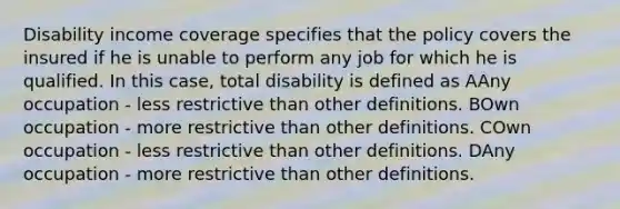 Disability income coverage specifies that the policy covers the insured if he is unable to perform any job for which he is qualified. In this case, total disability is defined as AAny occupation - less restrictive than other definitions. BOwn occupation - more restrictive than other definitions. COwn occupation - less restrictive than other definitions. DAny occupation - more restrictive than other definitions.