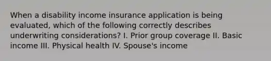 When a disability income insurance application is being evaluated, which of the following correctly describes underwriting considerations? I. Prior group coverage II. Basic income III. Physical health IV. Spouse's income