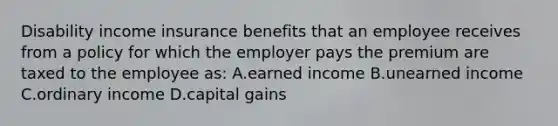 Disability income insurance benefits that an employee receives from a policy for which the employer pays the premium are taxed to the employee as: A.earned income B.unearned income C.ordinary income D.capital gains