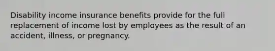 Disability income insurance benefits provide for the full replacement of income lost by employees as the result of an accident, illness, or pregnancy.