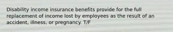 Disability income insurance benefits provide for the full replacement of income lost by employees as the result of an accident, illness, or pregnancy. T/F