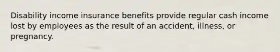 Disability income insurance benefits provide regular cash income lost by employees as the result of an accident, illness, or pregnancy.