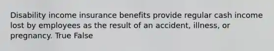 Disability income insurance benefits provide regular cash income lost by employees as the result of an accident, illness, or pregnancy. True False