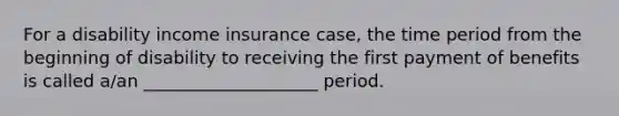 For a disability income insurance case, the time period from the beginning of disability to receiving the first payment of benefits is called a/an ____________________ period.