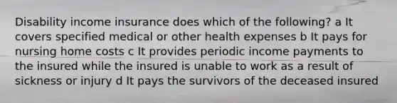 Disability income insurance does which of the following? a It covers specified medical or other health expenses b It pays for nursing home costs c It provides periodic income payments to the insured while the insured is unable to work as a result of sickness or injury d It pays the survivors of the deceased insured