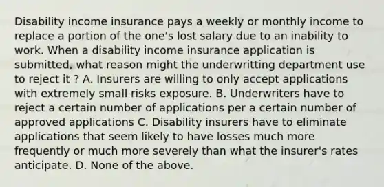 Disability income insurance pays a weekly or monthly income to replace a portion of the one's lost salary due to an inability to work. When a disability income insurance application is submitted, what reason might the underwritting department use to reject it ? A. Insurers are willing to only accept applications with extremely small risks exposure. B. Underwriters have to reject a certain number of applications per a certain number of approved applications C. Disability insurers have to eliminate applications that seem likely to have losses much more frequently or much more severely than what the insurer's rates anticipate. D. None of the above.