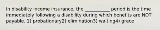 In disability income insurance, the ___________ period is the time immediately following a disability during which benefits are NOT payable. 1) probationary2) elimination3) waiting4) grace