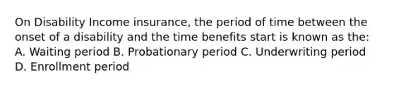 On Disability Income insurance, the period of time between the onset of a disability and the time benefits start is known as the: A. Waiting period B. Probationary period C. Underwriting period D. Enrollment period