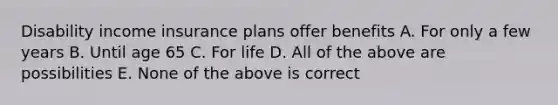 Disability income insurance plans offer benefits A. For only a few years B. Until age 65 C. For life D. All of the above are possibilities E. None of the above is correct