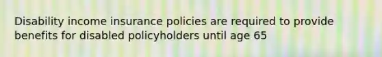 Disability income insurance policies are required to provide benefits for disabled policyholders until age 65