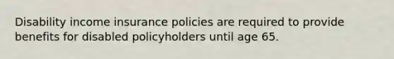 Disability income insurance policies are required to provide benefits for disabled policyholders until age 65.