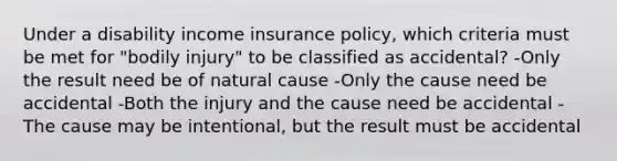 Under a disability income insurance policy, which criteria must be met for "bodily injury" to be classified as accidental? -Only the result need be of natural cause -Only the cause need be accidental -Both the injury and the cause need be accidental -The cause may be intentional, but the result must be accidental