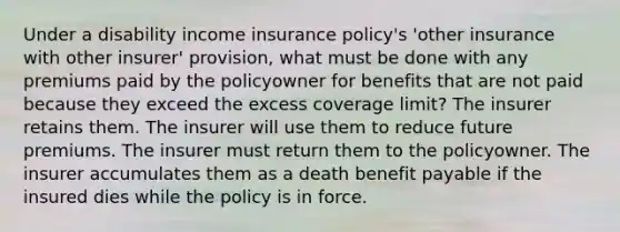 Under a disability income insurance policy's 'other insurance with other insurer' provision, what must be done with any premiums paid by the policyowner for benefits that are not paid because they exceed the excess coverage limit? The insurer retains them. The insurer will use them to reduce future premiums. The insurer must return them to the policyowner. The insurer accumulates them as a death benefit payable if the insured dies while the policy is in force.