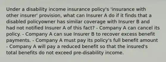 Under a disability income insurance policy's 'insurance with other insurer' provision, what can Insurer A do if it finds that a disabled policyowner has similar coverage with Insurer B and had not notified Insurer A of this fact? - Company A can cancel its policy. - Company A can sue Insurer B to recover excess benefit payments. - Company A must pay its policy's full benefit amount - Company A will pay a reduced benefit so that the insured's total benefits do not exceed pre-disability income.