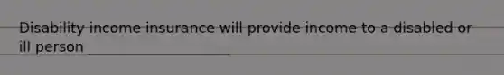 Disability income insurance will provide income to a disabled or ill person ____________________