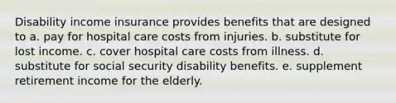 Disability income insurance provides benefits that are designed to a. pay for hospital care costs from injuries. b. substitute for lost income. c. cover hospital care costs from illness. d. substitute for social security disability benefits. e. supplement retirement income for the elderly.