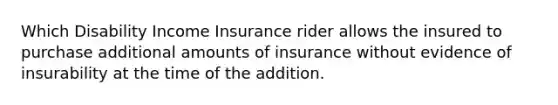 Which Disability Income Insurance rider allows the insured to purchase additional amounts of insurance without evidence of insurability at the time of the addition.