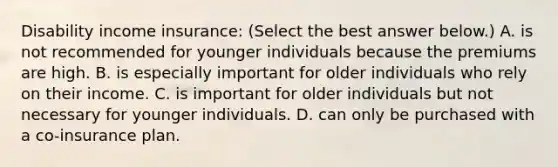 Disability income​ insurance: ​(Select the best answer​ below.) A. is not recommended for younger individuals because the premiums are high. B. is especially important for older individuals who rely on their income. C. is important for older individuals but not necessary for younger individuals. D. can only be purchased with a​ co-insurance plan.