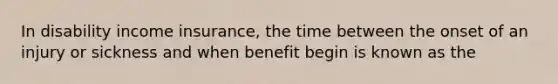 In disability income insurance, the time between the onset of an injury or sickness and when benefit begin is known as the