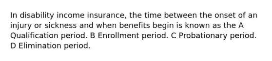 In disability income insurance, the time between the onset of an injury or sickness and when benefits begin is known as the A Qualification period. B Enrollment period. C Probationary period. D Elimination period.