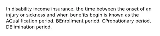 In disability income insurance, the time between the onset of an injury or sickness and when benefits begin is known as the AQualification period. BEnrollment period. CProbationary period. DElimination period.