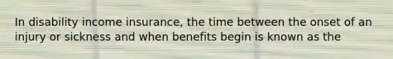 In disability income insurance, the time between the onset of an injury or sickness and when benefits begin is known as the