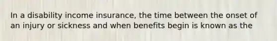 In a disability income insurance, the time between the onset of an injury or sickness and when benefits begin is known as the