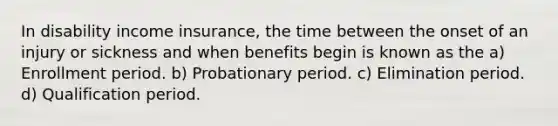 In disability income insurance, the time between the onset of an injury or sickness and when benefits begin is known as the a) Enrollment period. b) Probationary period. c) Elimination period. d) Qualification period.