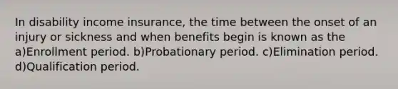 In disability income insurance, the time between the onset of an injury or sickness and when benefits begin is known as the a)Enrollment period. b)Probationary period. c)Elimination period. d)Qualification period.