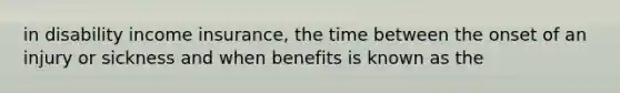 in disability income insurance, the time between the onset of an injury or sickness and when benefits is known as the