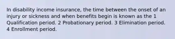 In disability income insurance, the time between the onset of an injury or sickness and when benefits begin is known as the 1 Qualification period. 2 Probationary period. 3 Elimination period. 4 Enrollment period.