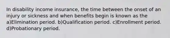 In disability income insurance, the time between the onset of an injury or sickness and when benefits begin is known as the a)Elimination period. b)Qualification period. c)Enrollment period. d)Probationary period.