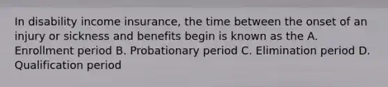 In disability income insurance, the time between the onset of an injury or sickness and benefits begin is known as the A. Enrollment period B. Probationary period C. Elimination period D. Qualification period