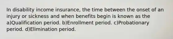 In disability income insurance, the time between the onset of an injury or sickness and when benefits begin is known as the a)Qualification period. b)Enrollment period. c)Probationary period. d)Elimination period.