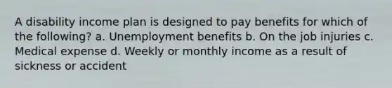 A disability income plan is designed to pay benefits for which of the following? a. Unemployment benefits b. On the job injuries c. Medical expense d. Weekly or monthly income as a result of sickness or accident