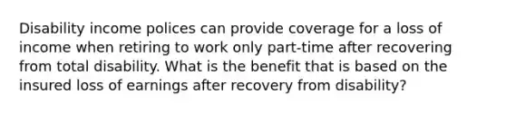 Disability income polices can provide coverage for a loss of income when retiring to work only part-time after recovering from total disability. What is the benefit that is based on the insured loss of earnings after recovery from disability?