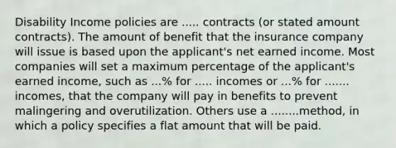 Disability Income policies are ..... contracts (or stated amount contracts). The amount of benefit that the insurance company will issue is based upon the applicant's net earned income. Most companies will set a maximum percentage of the applicant's earned income, such as ...% for ..... incomes or ...% for ....... incomes, that the company will pay in benefits to prevent malingering and overutilization. Others use a ........method, in which a policy specifies a flat amount that will be paid.